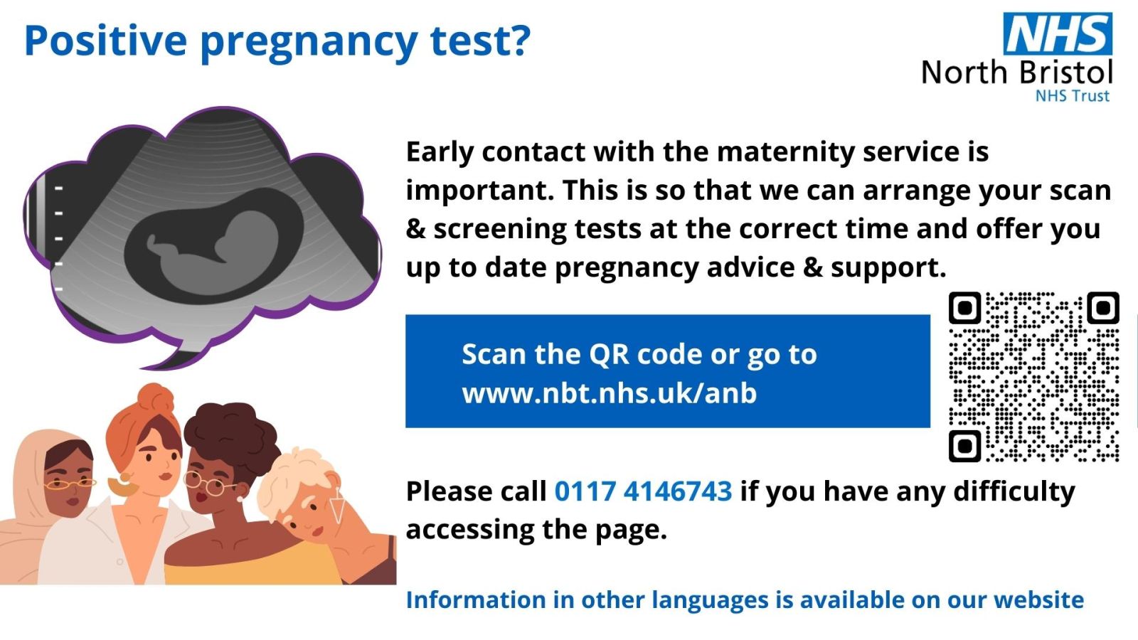 Positive pregnancy test? Early contact with the maternity service is important. This is so that we can arrange your scan and screening tests at the correct time and offer you up to date pregnancy advice and support. Go to https://www.nbt.nhs.uk/maternity-services/pregnancy/antenatal-booking-self-refer-your-pregnancy. Please call 01174146946 if you have any difficulty accessing the page.